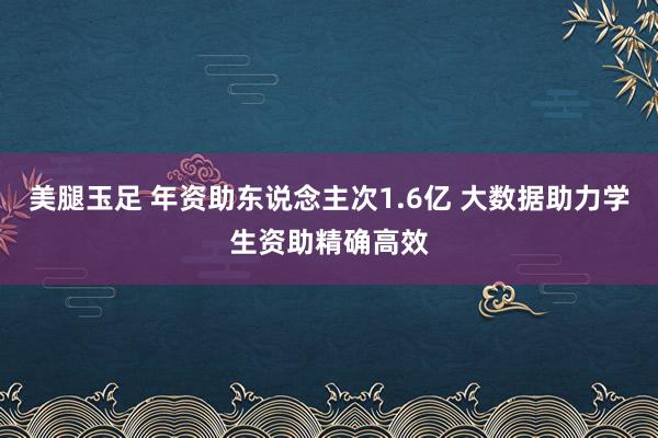 美腿玉足 年资助东说念主次1.6亿 大数据助力学生资助精确高效