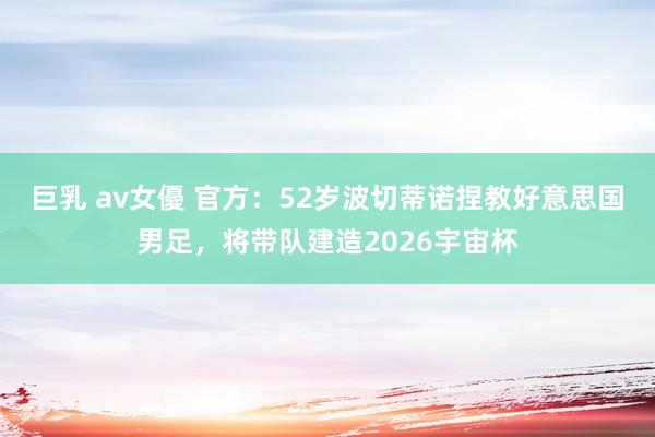 巨乳 av女優 官方：52岁波切蒂诺捏教好意思国男足，将带队建造2026宇宙杯
