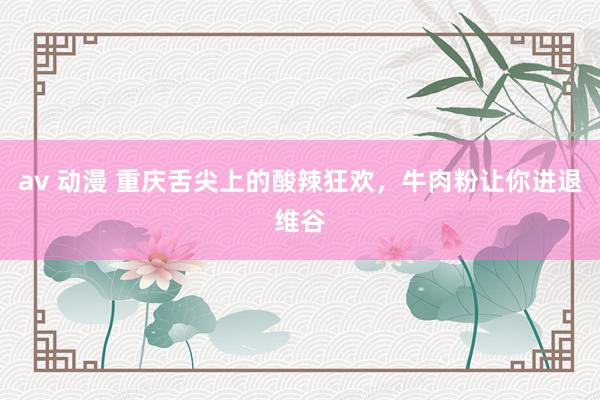 av 动漫 重庆舌尖上的酸辣狂欢，牛肉粉让你进退维谷