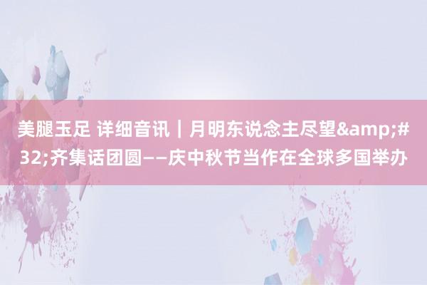 美腿玉足 详细音讯｜月明东说念主尽望&#32;齐集话团圆——庆中秋节当作在全球多国举办