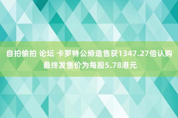 自拍偷拍 论坛 卡罗特公缔造售获1347.27倍认购 最终发售价为每股5.78港元