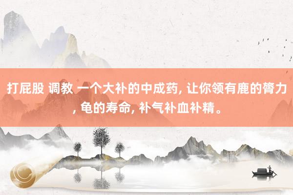 打屁股 调教 一个大补的中成药， 让你领有鹿的膂力， 龟的寿命， 补气补血补精。