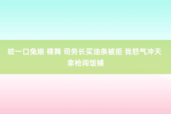 咬一口兔娘 裸舞 司务长买油条被拒 我怒气冲天 拿枪闯饭铺