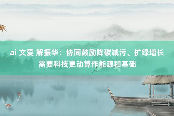 ai 文爱 解振华：协同鼓励降碳减污、扩绿增长需要科技更动算作能源和基础