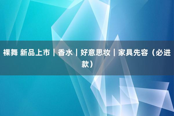裸舞 新品上市｜香水｜好意思妆｜家具先容（必进款）