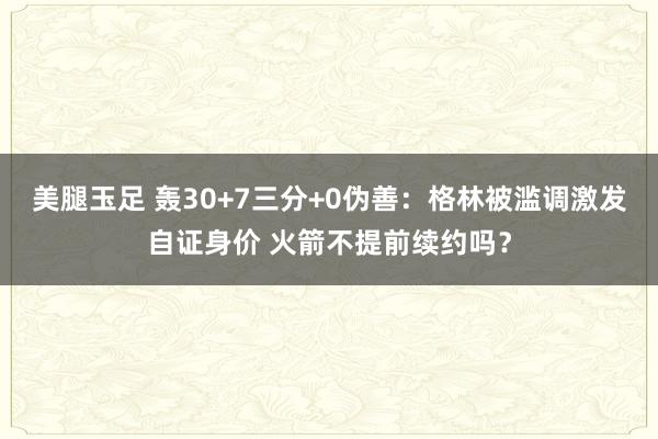 美腿玉足 轰30+7三分+0伪善：格林被滥调激发自证身价 火箭不提前续约吗？