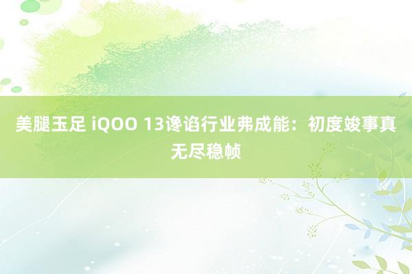 美腿玉足 iQOO 13谗谄行业弗成能：初度竣事真无尽稳帧