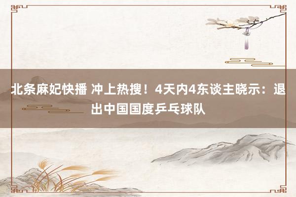 北条麻妃快播 冲上热搜！4天内4东谈主晓示：退出中国国度乒乓球队