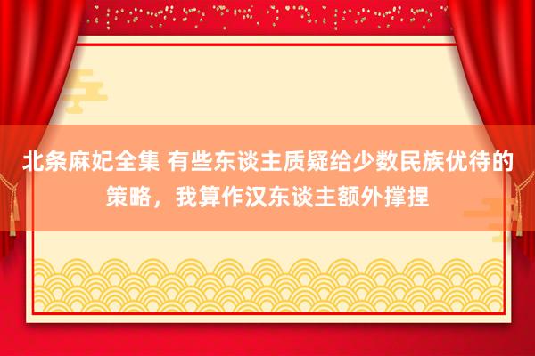 北条麻妃全集 有些东谈主质疑给少数民族优待的策略，我算作汉东谈主额外撑捏