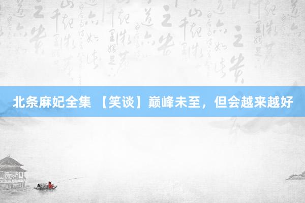 北条麻妃全集 【笑谈】巅峰未至，但会越来越好