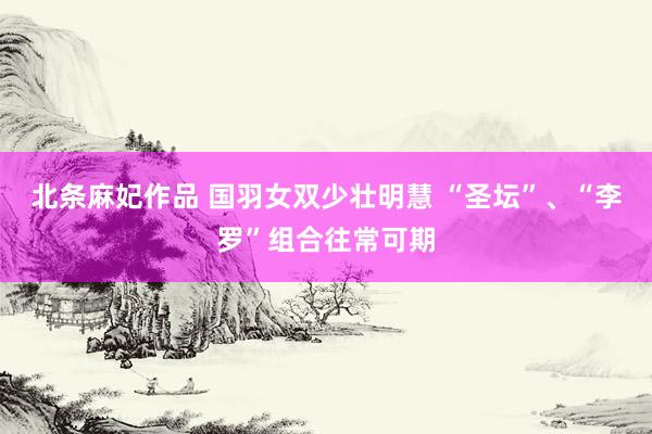 北条麻妃作品 国羽女双少壮明慧 “圣坛”、“李罗”组合往常可期