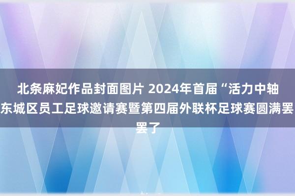 北条麻妃作品封面图片 2024年首届“活力中轴”东城区员工足球邀请赛暨第四届外联杯足球赛圆满罢了