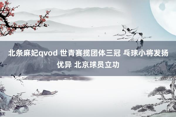 北条麻妃qvod 世青赛揽团体三冠 乓球小将发扬优异 北京球员立功