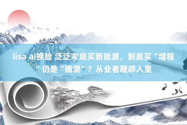 lisa ai换脸 泛泛家庭买新能源，到底买“增程”仍是“插混”？从业者鞭辟入里