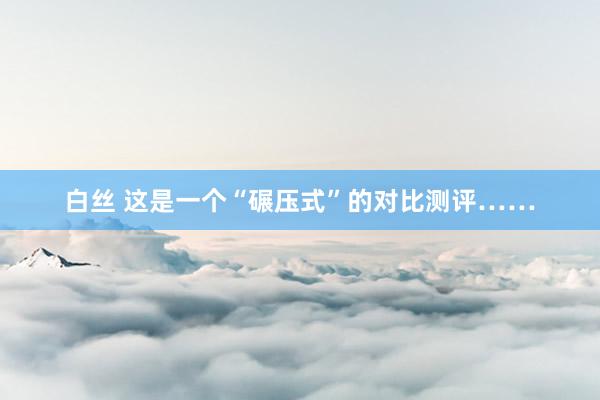 白丝 这是一个“碾压式”的对比测评……