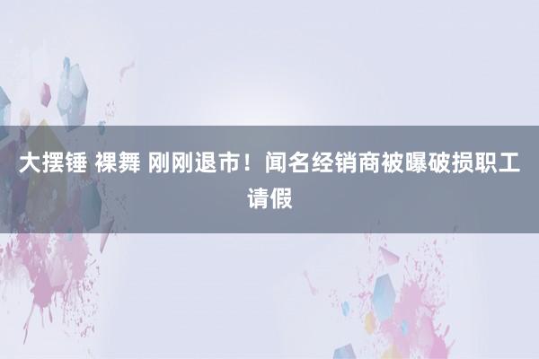 大摆锤 裸舞 刚刚退市！闻名经销商被曝破损职工请假