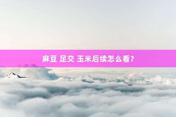 麻豆 足交 玉米后续怎么看？