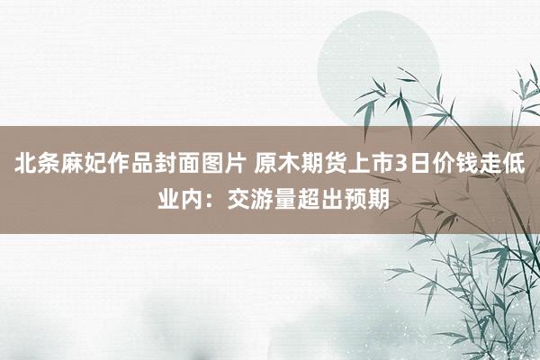 北条麻妃作品封面图片 原木期货上市3日价钱走低 业内：交游量超出预期
