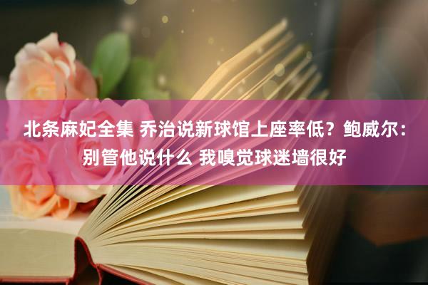 北条麻妃全集 乔治说新球馆上座率低？鲍威尔：别管他说什么 我嗅觉球迷墙很好