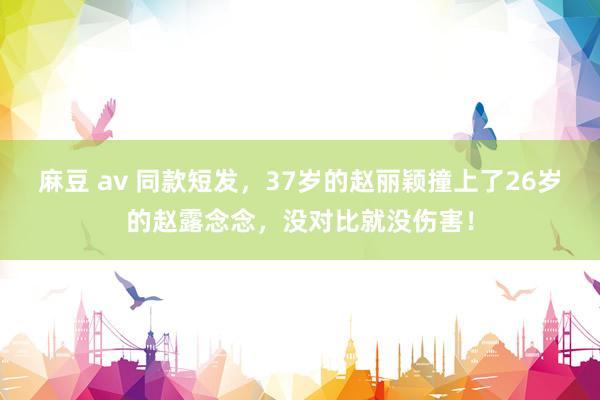 麻豆 av 同款短发，37岁的赵丽颖撞上了26岁的赵露念念，没对比就没伤害！