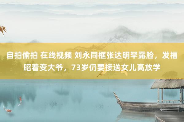 自拍偷拍 在线视频 刘永同框张达明罕露脸，发福昭着变大爷，73岁仍要接送女儿高放学
