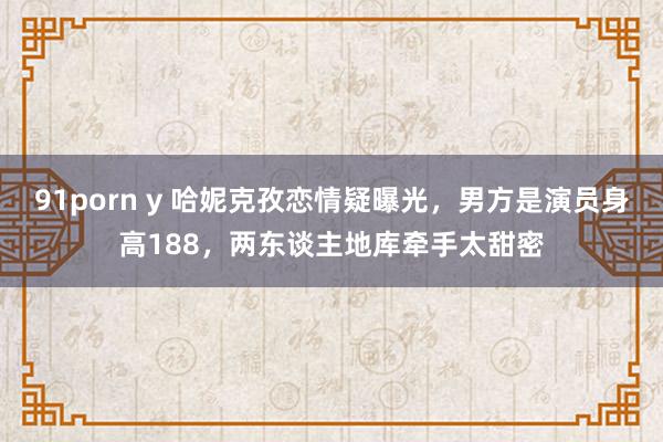 91porn y 哈妮克孜恋情疑曝光，男方是演员身高188，两东谈主地库牵手太甜密