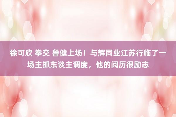 徐可欣 拳交 鲁健上场！与辉同业江苏行临了一场主抓东谈主调度，他的阅历很励志