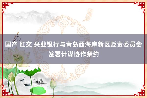国产 肛交 兴业银行与青岛西海岸新区贬责委员会签署计谋协作条约