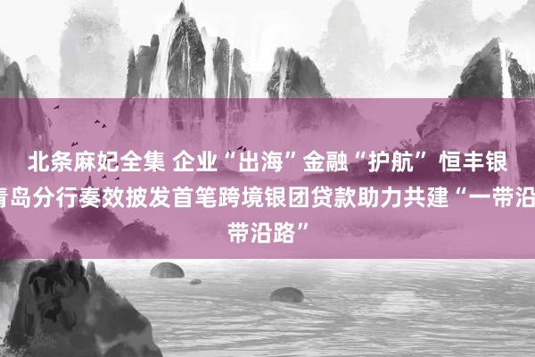 北条麻妃全集 企业“出海”金融“护航” 恒丰银行青岛分行奏效披发首笔跨境银团贷款助力共建“一带沿路”