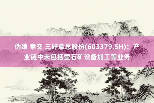 伪娘 拳交 三好意思股份(603379.SH)：产业链中未包括萤石矿设备加工等业务
