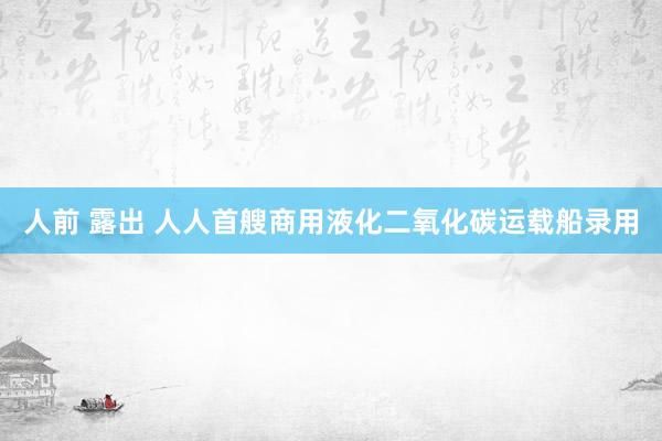 人前 露出 人人首艘商用液化二氧化碳运载船录用