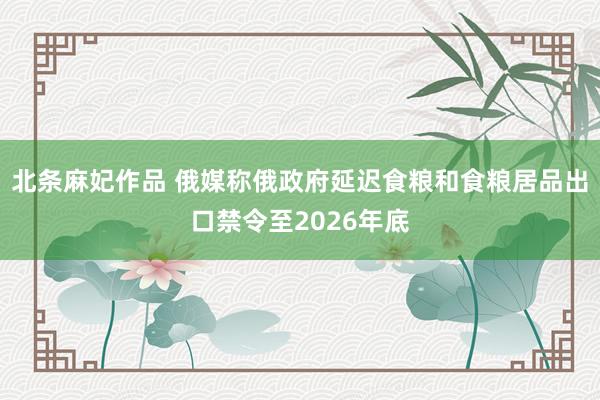 北条麻妃作品 俄媒称俄政府延迟食粮和食粮居品出口禁令至2026年底
