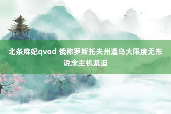北条麻妃qvod 俄称罗斯托夫州遭乌大限度无东说念主机紧迫