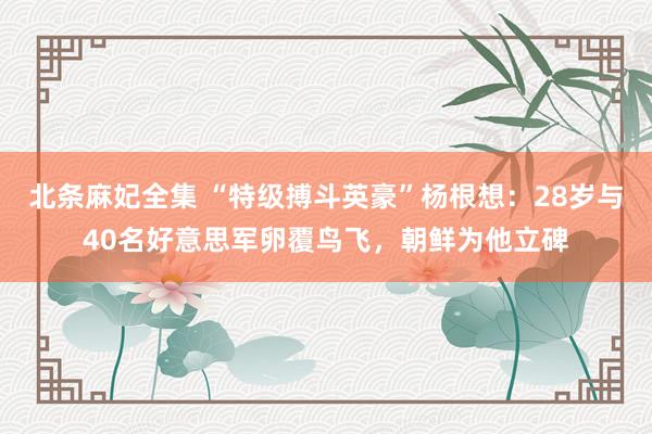 北条麻妃全集 “特级搏斗英豪”杨根想：28岁与40名好意思军卵覆鸟飞，朝鲜为他立碑