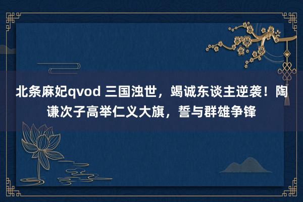 北条麻妃qvod 三国浊世，竭诚东谈主逆袭！陶谦次子高举仁义大旗，誓与群雄争锋