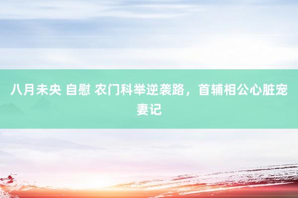 八月未央 自慰 农门科举逆袭路，首辅相公心脏宠妻记