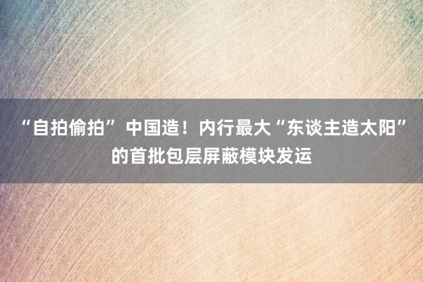 “自拍偷拍” 中国造！内行最大“东谈主造太阳”的首批包层屏蔽模块发运