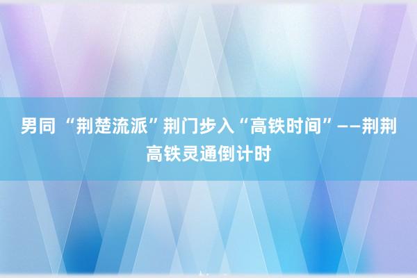 男同 “荆楚流派”荆门步入“高铁时间”——荆荆高铁灵通倒计时