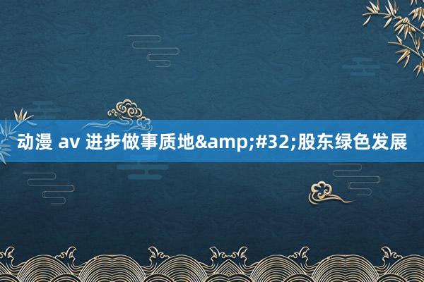 动漫 av 进步做事质地&#32;股东绿色发展