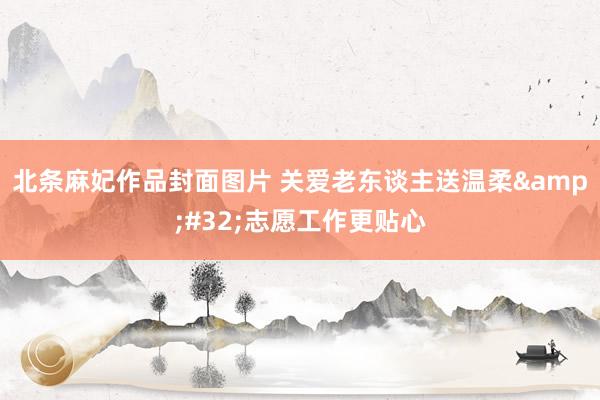 北条麻妃作品封面图片 关爱老东谈主送温柔&#32;志愿工作更贴心