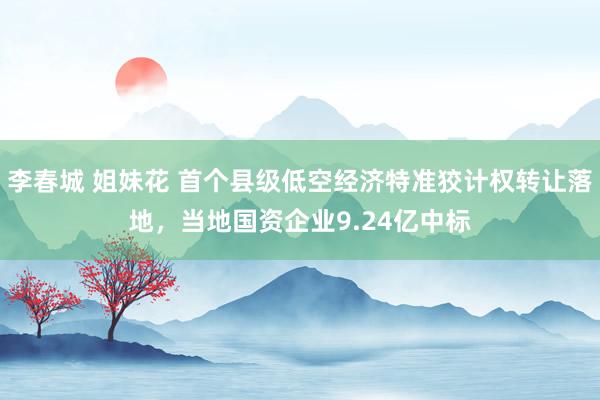 李春城 姐妹花 首个县级低空经济特准狡计权转让落地，当地国资企业9.24亿中标