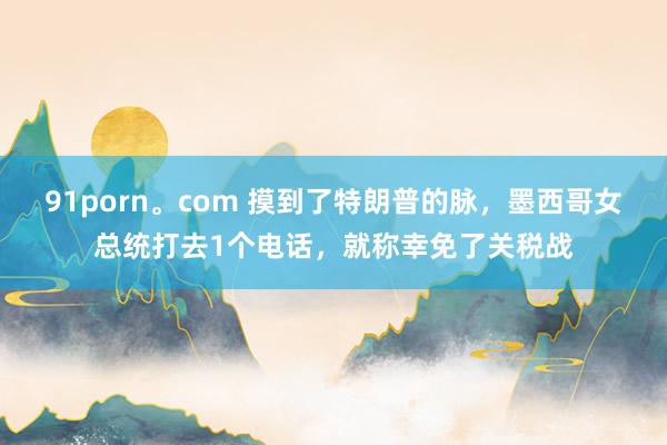 91porn。com 摸到了特朗普的脉，墨西哥女总统打去1个电话，就称幸免了关税战