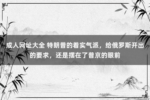 成人网址大全 特朗普的着实气派，给俄罗斯开出的要求，还是摆在了普京的眼前