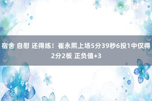 宿舍 自慰 还得练！崔永熙上场5分39秒6投1中仅得2分2板 正负值+3