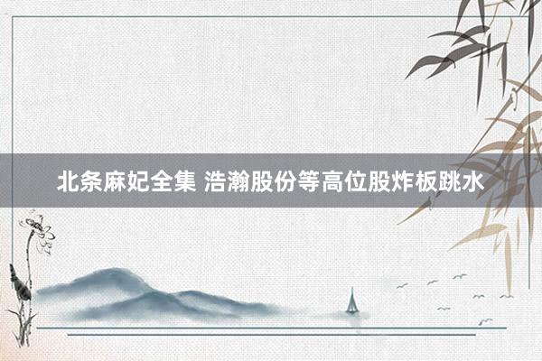 北条麻妃全集 浩瀚股份等高位股炸板跳水