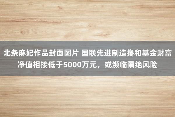 北条麻妃作品封面图片 国联先进制造搀和基金财富净值相接低于5000万元，或濒临隔绝风险
