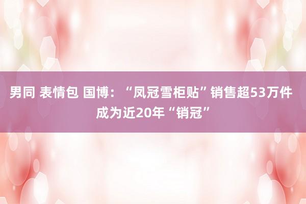 男同 表情包 国博：“凤冠雪柜贴”销售超53万件 成为近20年“销冠”