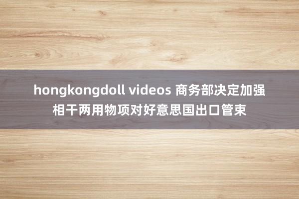 hongkongdoll videos 商务部决定加强相干两用物项对好意思国出口管束