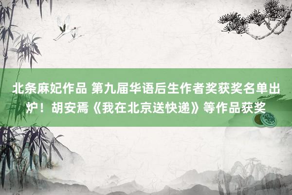 北条麻妃作品 第九届华语后生作者奖获奖名单出炉！胡安焉《我在北京送快递》等作品获奖