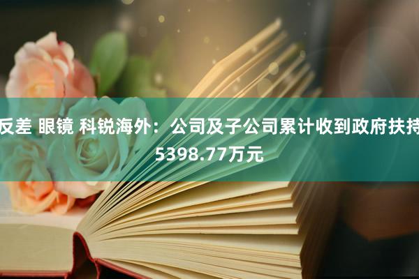 反差 眼镜 科锐海外：公司及子公司累计收到政府扶持5398.77万元